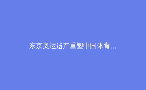 东京奥运遗产重塑中国体育格局：从金牌战略到全民健康的深层转型 - 4