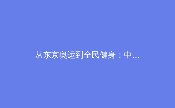 从东京奥运到全民健身：中国体育产业的结构性变革与未来机遇 - 3